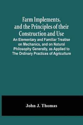 Farm Implements, And The Principles Of Their Construction And Use: An Elementary And Familiar Treatise On Mechanics, And On Natural Philosophy Generally, As Applied To The Ordinary Practices Of Agriculture - John J Thomas - cover