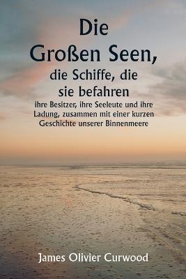 Die Großen Seen, die Schiffe, die sie befahren, ihre Besitzer, ihre Seeleute und ihre Ladung, zusammen mit einer kurzen Geschichte unserer Binnenmeere - James Oliver Curwood - cover