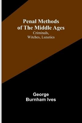 Penal Methods of the Middle Ages: Criminals, Witches, Lunatics - George Burnham Ives - cover