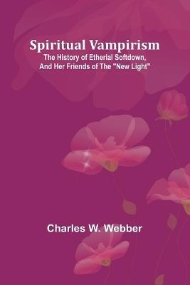 Spiritual vampirism: The history of Etherial Softdown, and her friends of the "New Light" - Charles W Webber - cover