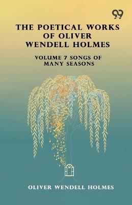 The Poetical Works Of Oliver Wendell Holmes: Volume 7 Songs Of Many Seasons - Oliver Wendell Holmes - cover