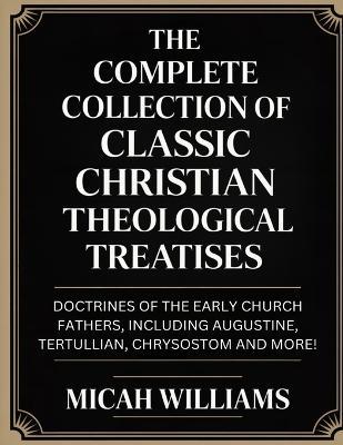 "The Complete Collection of Classic Christian Theological Treatises: Doctrines of the Early Church Fathers, Including Augustine, Tertullian, Chrysostom and more! (Bible Apocrypha and Gnostic Gospels Collection) (Grapevine Press) " - Micah Williams - cover