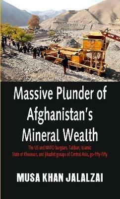 Massive Plunder of Afghanistan's Mineral Wealth: The US and NATO burglars, Taliban, Islamic State of Khorasan, and jihadist groups of Central Asia, go-fifty-fifty - Musa Khan Jalalzai - cover