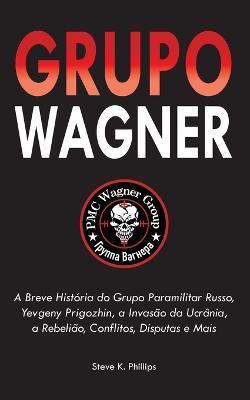Grupo Wagner: A Breve História do Grupo Paramilitar Russo, Yevgeny Prigozhin, a Invasão da Ucrânia, a Rebelião, Conflitos, Disputas e Mais - Steve K Phillips - cover