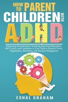 How to Parent Children with ADHD: Embracing Neurodiversity: Nurturing Emotional Regulation, Self-Control, and Confidence in Your Child to Enhance Focus, Organization, Motivation, and Emotion Management - Eshal Graham - cover