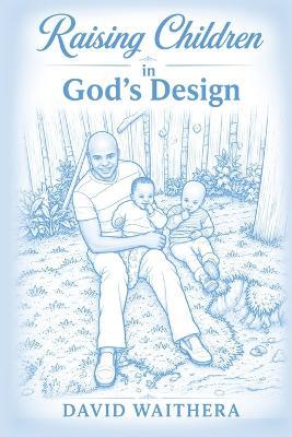 Raising Children in God's Design: Understanding God's Purpose for Every Child and the People He Chooses to Shape Their Lives - David Waithera - cover