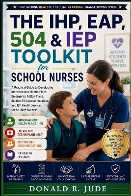 The IHP, EAP, 504 & IEP Toolkit for School Nurses: A Practical Guide to Developing Individualized Health Plans, Emergency Action Plans, Section 504 Accommodations, and IEP Health Services for Student Success - Donald R Jude - cover