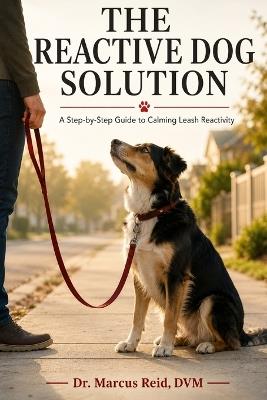 The Reactive Dog Solution: A Step-by-Step Guide to Calming Leash Reactivity Using Proven, Science-Based Methods - Marcus Reid - cover