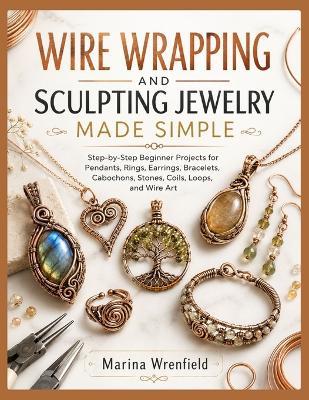 Wire Wrapping and Sculpting Jewelry Made Simple: Step-by-Step Beginner Projects for Pendants, Rings, Earrings, Bracelets, Cabochons, Stones, Coils, Loops, and Wire Art - Marina Wrenfield - cover