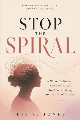 Stop the Spiral: A Woman's Guide to Calm the Mind, Stop Overthinking, and Let Go of Anxiety - Liz B Jones - cover