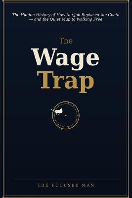 The Wage Trap: The Hidden History of How the Job Replaced the Chain - and the Quiet Map to Walking Free - The Focused Man - cover