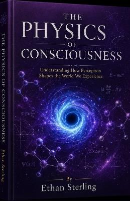 The Physics of Consciousness: Understanding How Perception Shapes the World We Experience - Ethan Sterling - cover