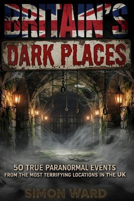 Britain's Dark Places: 50 True Paranormal Events from the Most Terrifying Locations in the UK - Simon Ward - cover