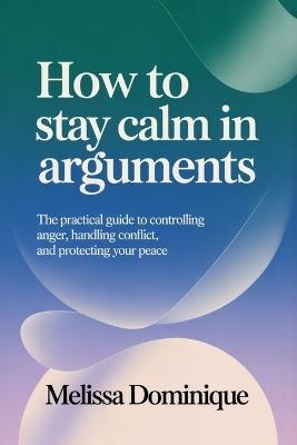 How to Stay Calm in Arguments: The Practical Guide to Controlling Anger, Handling Conflict, and Protecting Your Peace - Melissa Dominique - cover