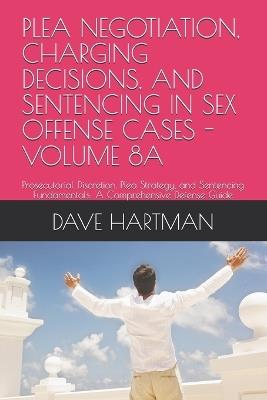 Plea Negotiation, Charging Decisions, and Sentencing in Sex Offense Cases - Volume 8a: Prosecutorial Discretion, Plea Strategy, and Sentencing Fundamentals: A Comprehensive Defense Guide - Dave F Hartman - cover