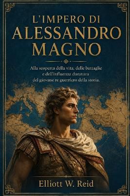 L'Impero Di Alessandro Magno: Alla scoperta della vita, delle battaglie e dell'influenza duratura del giovane re guerriero della storia. - Elliott W Reid - cover
