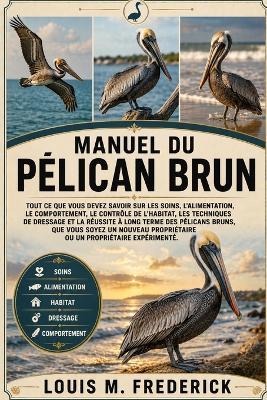 Manuel Du Pélican Brun: Tout ce que vous devez savoir sur les soins, l'alimentation, le comportement, le contrôle de l'habitat, les techniques de dressage et la réussite à long terme des pélicans bruns, que vous soyez un nouveau propriétaire ou un proprié - Louis M Frederick - cover