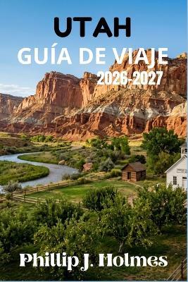 Utah Guía de Viaje 2026-2027: Planifica Viajes Inolvidables por Zion, Bryce, Arches, Canyonlands, Capitol Reef y Más Allá con Rutas Exclusivas y Costos Detallados. - Phillip J Holmes - cover