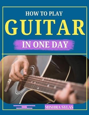 How to Play Guitar in One Day: The Fast-Track Beginner Method to Learn Chords, Strumming, Finger Placement, and Popular Songs - Mishra Sylas - cover