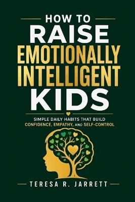 How to Raise Emotionally Intelligent Kids: Simple Daily Habits That Build Confidence, Empathy, and Self-Control - Teresa R Jarrett - cover