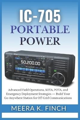 IC-705 Portable Power: Advanced Field Operations, SOTA, POTA, and Emergency Deployment Strategies - Build Your Go-Anywhere Station for Off-Grid Communications - Meera K Finch - cover