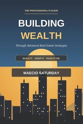 Building Wealth Through Advanced Real Estate Strategies: The Professional's Guide to Maximizing Returns, Minimizing Taxes, and Building Generational Wealth - Maecio Saturday - cover