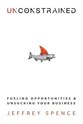 Unconstrained: Fueling Opportunities & Unsucking Your Business - Jeffrey Spence - cover