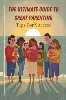 The Ultimate Guide to Great Parenting: Tips for Success - Hagen Laura - cover
