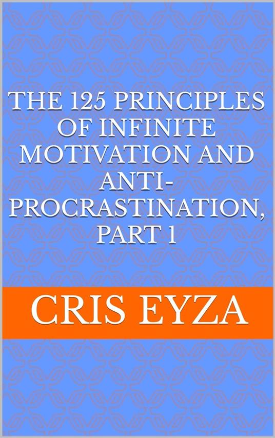 The 125 Principles of Infinite Motivation and Anti-Procrastination, Part 1: Be motivated, defeat procrastination, be disciplined, be mentally strong, productive, effective with psychology