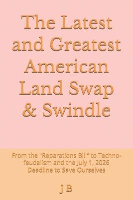 The Latest and Greatest American Land Swap & Swindle: From the "Reparations Bill" to Techno-feudalism and the July 1, 2026 Deadline to Save Ourselves - J B - cover