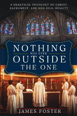 Nothing Was Ever Outside the One: A Heretical Theology of Christ, Sacrament, and Non-Dual Reality - James Foster - cover