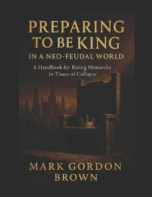 Preparing to Be King in a Neo-Feudal World: A Handbook for Rising Monarchs in Times of Collapse - Mark Brown,Mark Gordon Brown - cover
