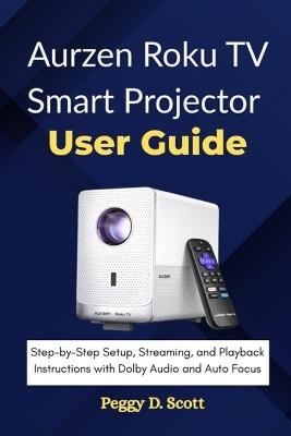 Aurzen Roku TV Smart Projector User Guide: Step-by-Step Setup, Streaming, and Playback Instructions with Dolby Audio and Auto Focus - Peggy D Scott - cover