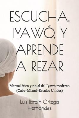 Escucha, Iyawó, Y Aprende a Rezar: Manual ético y ritual del Iyawó moderno (Cuba-Miami-Estados Unidos) - Luis Ibrain Ortega Hernández - cover