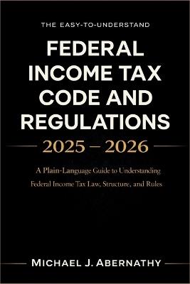 The Easy-to-Understand Federal Income Tax Code and Regulations 2025 - 2026 Book: A Plain-Language Guide to Understanding Federal Income Tax Law, Structure, and Rules - Michael J Abernathy - cover