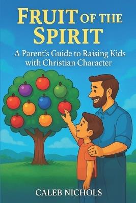 Fruit of the Spirit: A Parents Guide to Raising Kids with Christian Character: A Christian Parenting Book that Helps Parents Teach Children Godly Character from the Bible: Love, Joy, Peace, Patience, Kindness, Goodness, Faith, Gentleness, Self-Control - Caleb Nichols - cover