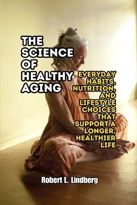 The Science of Healthy Aging: Everyday Habits, Nutrition, and Lifestyle Choices That Support a Longer, Healthier Life - Robert L Lindberg - cover