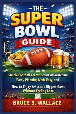 The Super Bowl Guide: Simple Football Terms, Smart Ad-Watching, Party Planning Made Easy, and How to Enjoy America's Biggest Game Without Feeling Lost - Bruce S Wallace - cover