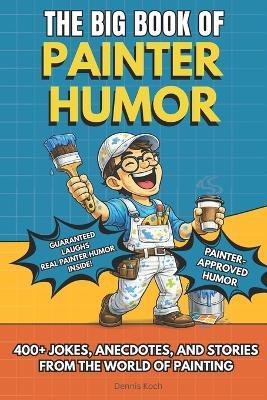 The Big Book of Painter Humor: A Must-Have Funny Gift Book for Professional Painters and Construction Crews with 400+ Jokes, Anecdotes, and Stories from the World of Painting - Dennis Koch - cover