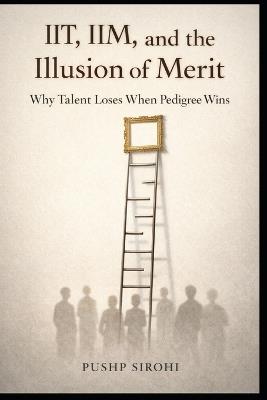 IIT, IIM, and the Illusion of Merit: Why Talent Loses When Pedigree Wins - Pushp Sirohi - cover