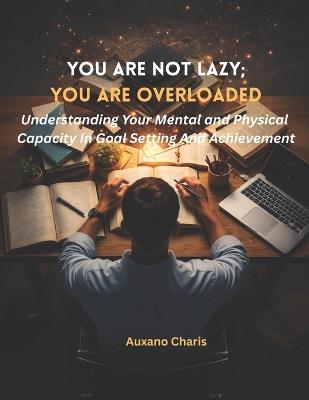 You Are Not Lazy; You Are Overloaded: Understanding Your Mental and Physical Capacity In Goal Setting And Achievement - Auxano Charis - cover