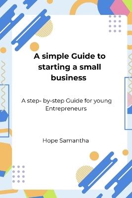 A simple Guide to starting a small business: A step-by- Step Guide for young Entrepreneurs - Hope Samantha Caroline Amuchu - cover