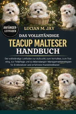 Das Vollständige Teacup Malteser Handbuch: Der vollständige Leitfaden zur Aufzucht, zum Verhalten, zum Training, zur Fellpflege und zu lebenslangen Managementstrategien für Erstbesitzer und erfahrene Hundeliebhaber - Lucian M Jay - cover