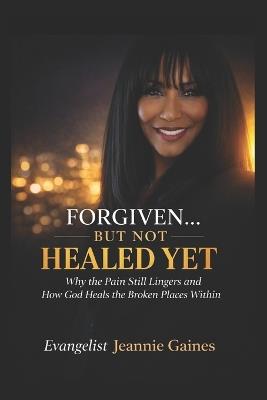 Forgiven.... But Not Healed Yet: Why The Pain Still Lingers And How God Heals The Broken Places Within - Evangelist Jeannie Gaines - cover