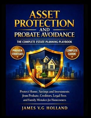 Asset Protection and Probate Avoidance: THE COMPLETE ESTATE PLANNING PLAYBOOK: Protect Home, Savings and Investments from Probate, Creditors, Legal Fees and Family Mistakes for Homeowners - James V G Holland - cover