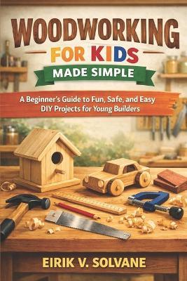 Woodworking for Kids Made Simple: A Beginner's Guide to Fun, Safe, and Easy DIY Projects for Young Builders. - Eirik V Solvane - cover