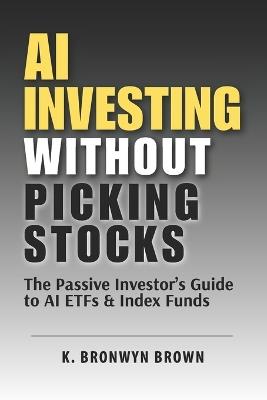 AI Investing Without Picking Stocks - The Passive Investor's Guide to AI ETFs and Index Funds: How to Build a Diversified AI Portfolio Without Picking Individual Stocks - K Bronwyn Brown - cover