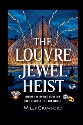 The Louvre Jewel Heist: Inside The Daring Robbery That Stunned The Art World - Wiley Crawford - cover