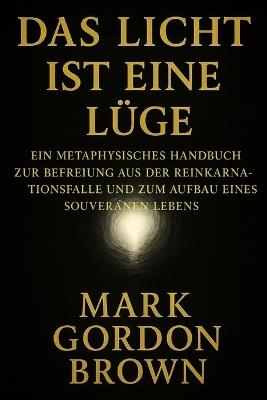 Das Licht Ist Eine Lüge: Ein metaphysisches Handbuch zur Befreiung aus der Reinkarnationsfalle und zum Aufbau eines souveränen Lebens - Mark Brown,Mark Gordon Brown - cover