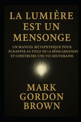 La Lumière Est Un Mensonge: Manuel Métaphysique pour Échapper au Piège de la Réincarnation et Construire une Vie Souveraine - Mark Brown,Mark Gordon Brown - cover